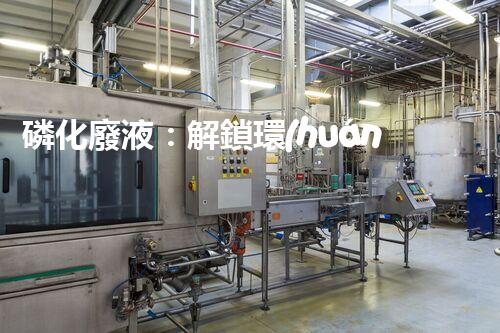 磷化廢液：解鎖環(huán)境保護(hù)的新奇方法！